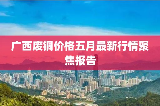 广西废铜价格五月最新行情聚焦报告