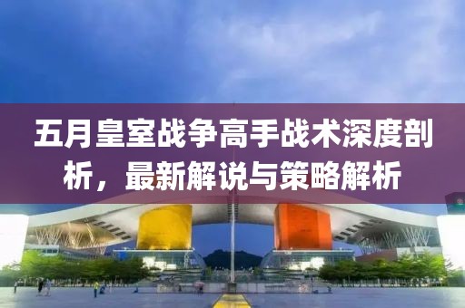 五月皇室战争高手战术深度剖析，最新解说与策略解析