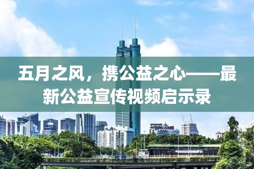 五月之风，携公益之心——最新公益宣传视频启示录