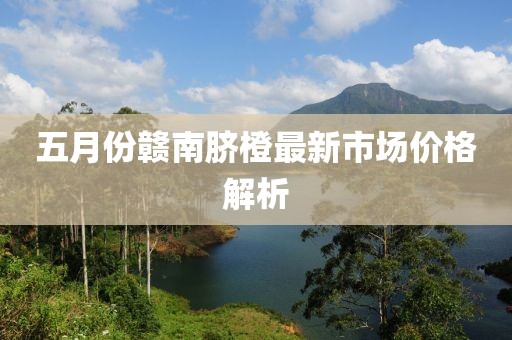 五月份赣南脐橙最新市场价格解析