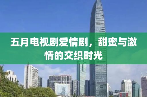 五月电视剧爱情剧，甜蜜与激情的交织时光