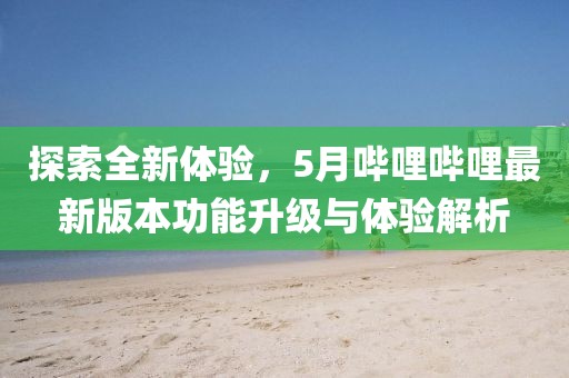 探索全新体验，5月哔哩哔哩最新版本功能升级与体验解析