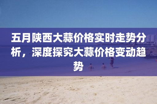 五月陕西大蒜价格实时走势分析，深度探究大蒜价格变动趋势