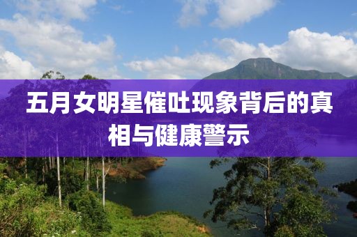 五月女明星催吐现象背后的真相与健康警示