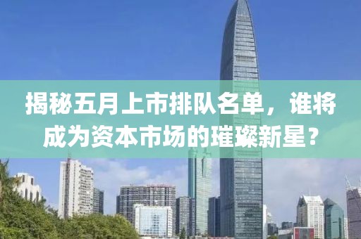 揭秘五月上市排队名单，谁将成为资本市场的璀璨新星？