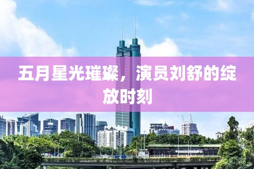 五月星光璀璨，演员刘舒的绽放时刻