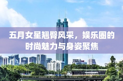 五月女星翘臀风采，娱乐圈的时尚魅力与身姿聚焦