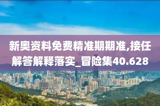 新奥资料免费精准期期准,接任解答解释落实_冒险集40.628