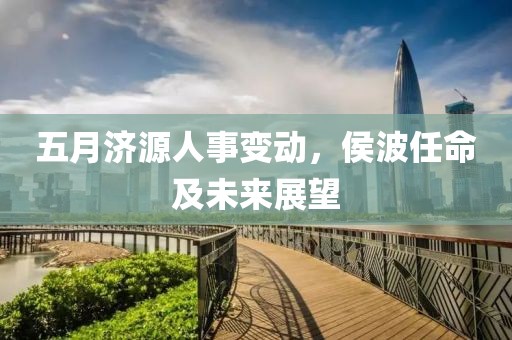 五月济源人事变动，侯波任命及未来展望