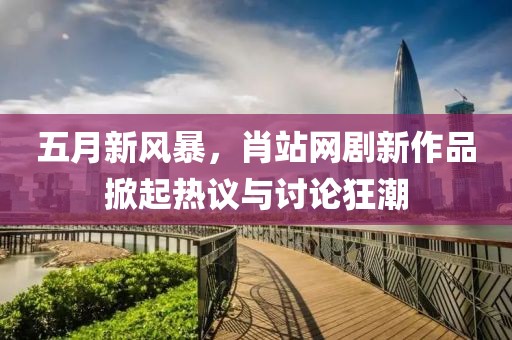 五月新风暴，肖站网剧新作品掀起热议与讨论狂潮