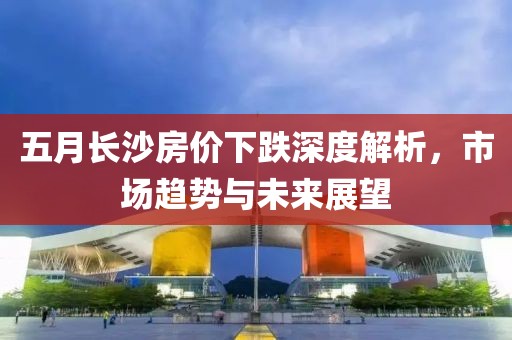 五月长沙房价下跌深度解析，市场趋势与未来展望