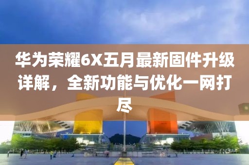华为荣耀6X五月最新固件升级详解，全新功能与优化一网打尽