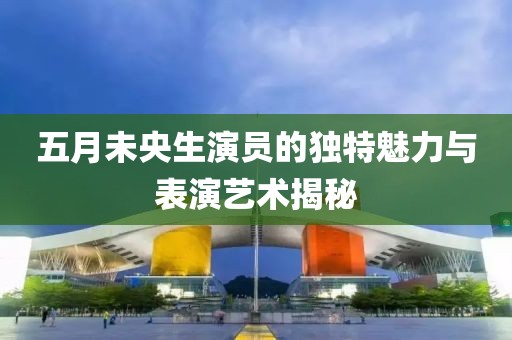 五月未央生演员的独特魅力与表演艺术揭秘