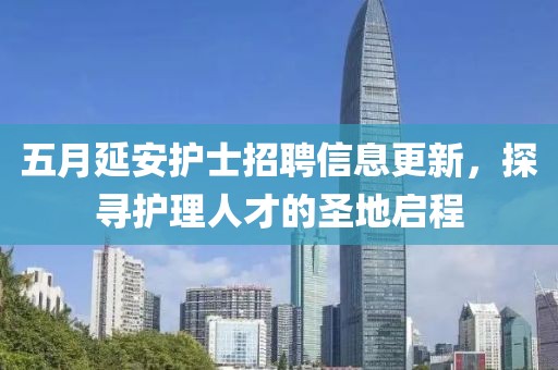 五月延安护士招聘信息更新，探寻护理人才的圣地启程