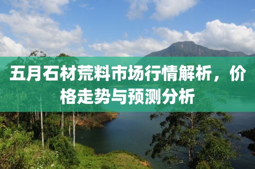 五月石材荒料市场行情解析，价格走势与预测分析