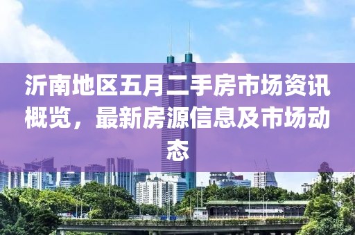沂南地区五月二手房市场资讯概览，最新房源信息及市场动态
