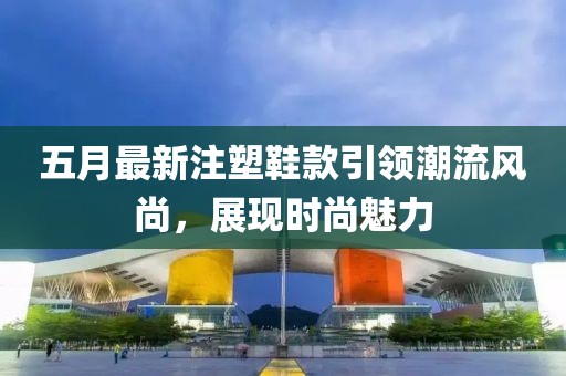 五月最新注塑鞋款引领潮流风尚，展现时尚魅力