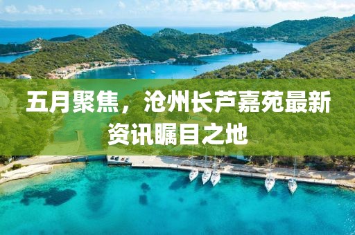 五月聚焦，沧州长芦嘉苑最新资讯瞩目之地