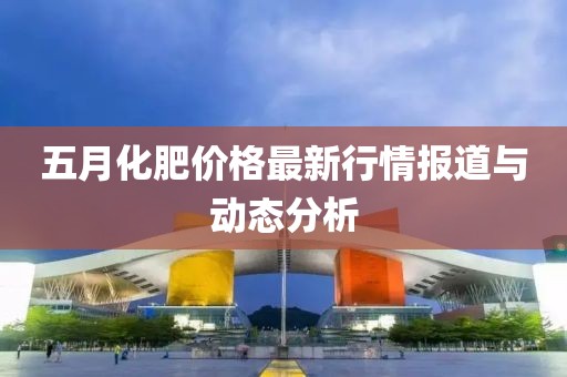 五月化肥价格最新行情报道与动态分析