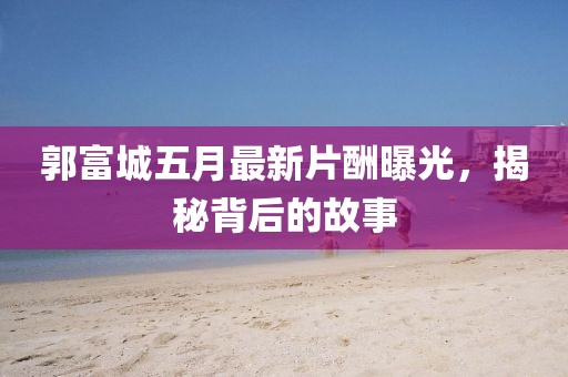 郭富城五月最新片酬曝光，揭秘背后的故事
