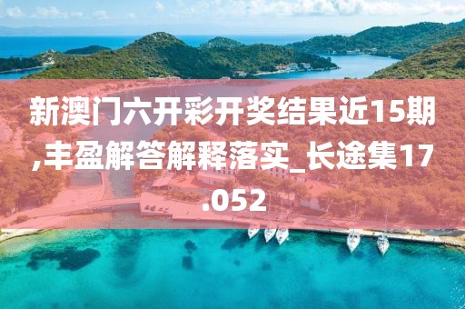 新澳门六开彩开奖结果近15期,丰盈解答解释落实_长途集17.052