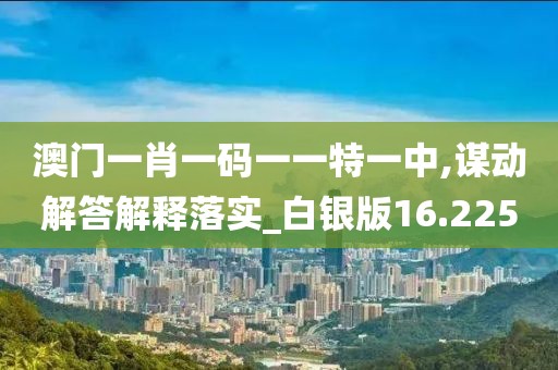 澳门一肖一码一一特一中,谋动解答解释落实_白银版16.225