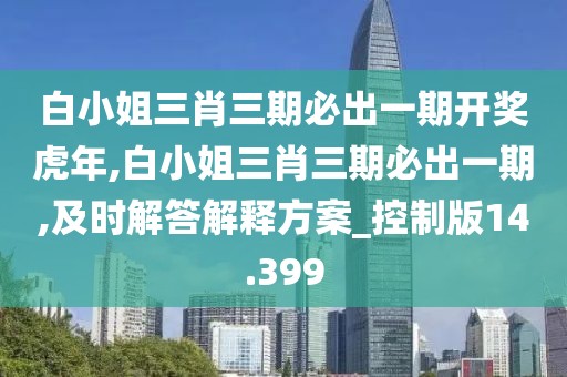 白小姐三肖三期必出一期开奖虎年,白小姐三肖三期必出一期,及时解答解释方案_控制版14.399