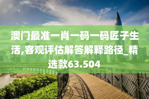澳门最准一肖一码一码匠子生活,客观评估解答解释路径_精选款63.504