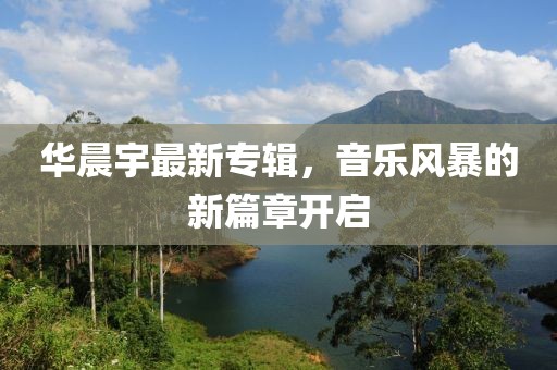 华晨宇最新专辑，音乐风暴的新篇章开启