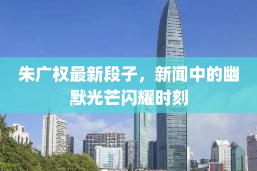 朱广权最新段子，新闻中的幽默光芒闪耀时刻