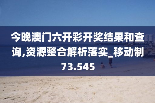 今晚澳门六开彩开奖结果和查询,资源整合解析落实_移动制73.545