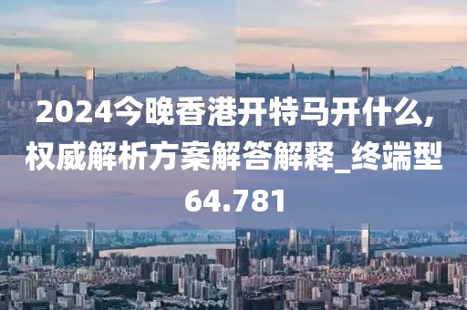 2024今晚香港开特马开什么,权威解析方案解答解释_终端型64.781