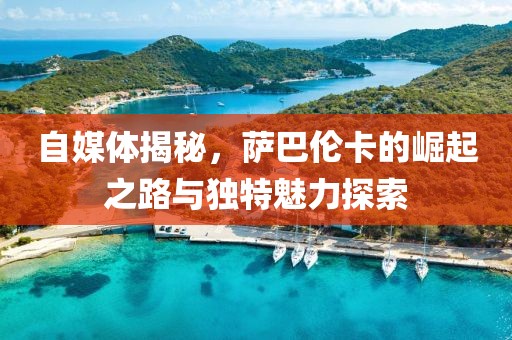 自媒体揭秘，萨巴伦卡的崛起之路与独特魅力探索
