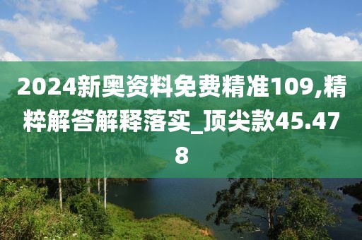 2024新奥资料免费精准109,精粹解答解释落实_顶尖款45.478