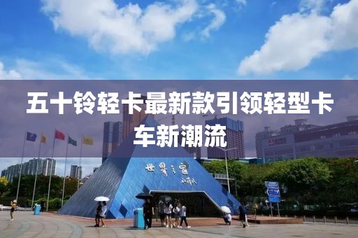 五十铃轻卡最新款引领轻型卡车新潮流