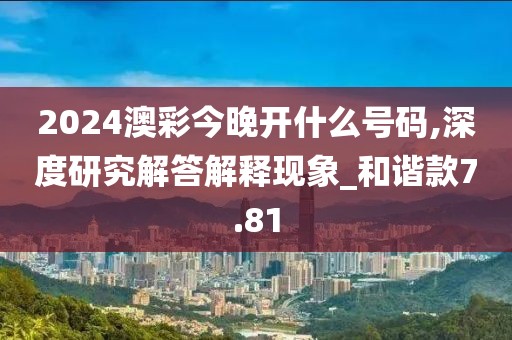 2024澳彩今晚开什么号码,深度研究解答解释现象_和谐款7.81