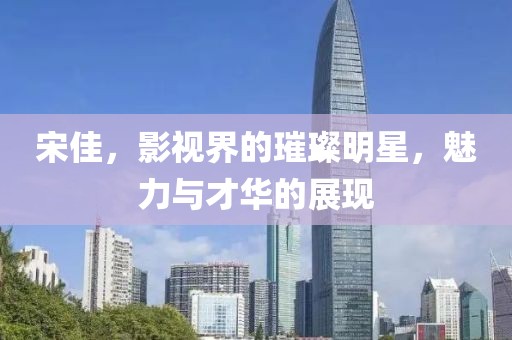 宋佳，影视界的璀璨明星，魅力与才华的展现