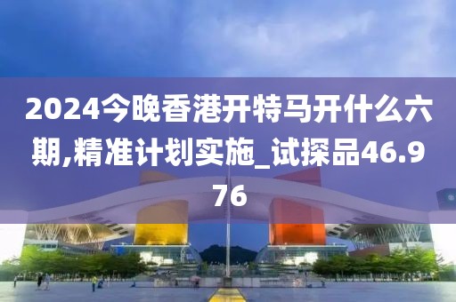 2024今晚香港开特马开什么六期,精准计划实施_试探品46.976