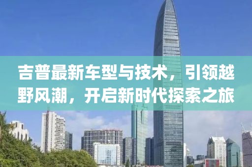 吉普最新车型与技术，引领越野风潮，开启新时代探索之旅