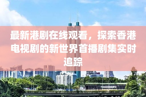 最新港剧在线观看，探索香港电视剧的新世界首播剧集实时追踪