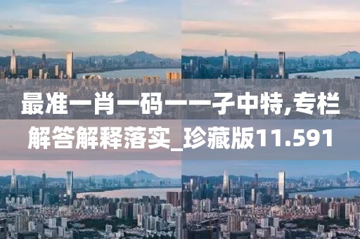 最准一肖一码一一孑中特,专栏解答解释落实_珍藏版11.591