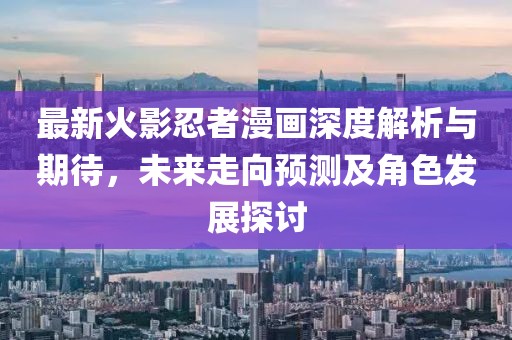 最新火影忍者漫画深度解析与期待，未来走向预测及角色发展探讨