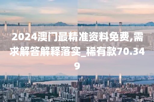 2024澳门最精准资料免费,需求解答解释落实_稀有款70.349