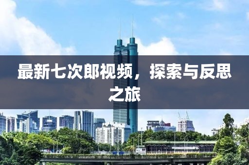 最新七次郎视频，探索与反思之旅