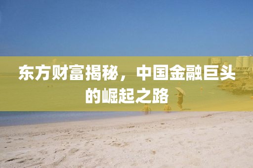 东方财富揭秘，中国金融巨头的崛起之路
