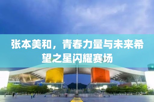 张本美和，青春力量与未来希望之星闪耀赛场