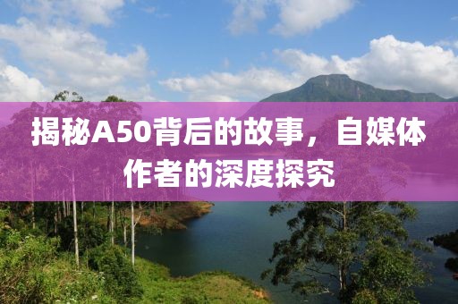 揭秘A50背后的故事，自媒体作者的深度探究