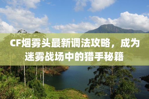 CF烟雾头最新调法攻略，成为迷雾战场中的猎手秘籍