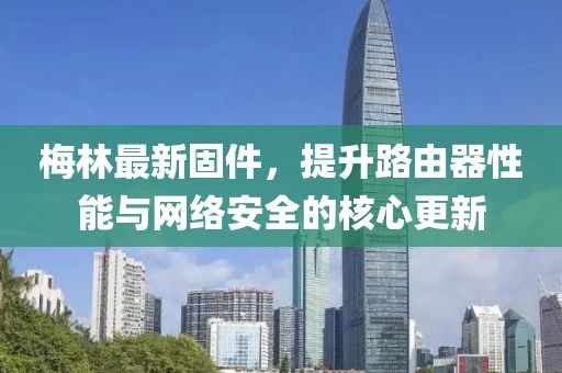 梅林最新固件，提升路由器性能与网络安全的核心更新