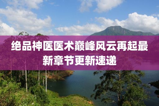 绝品神医医术巅峰风云再起最新章节更新速递